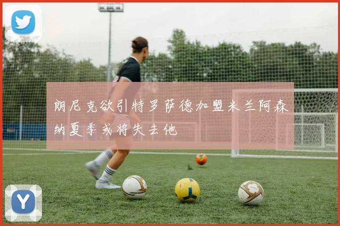 朗尼克欲引特罗萨德加盟米兰阿森纳夏季或将失去他