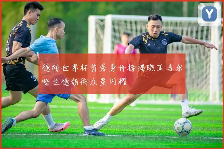 德转世界杯首秀身价榜揭晓亚马尔哈兰德领衔众星闪耀