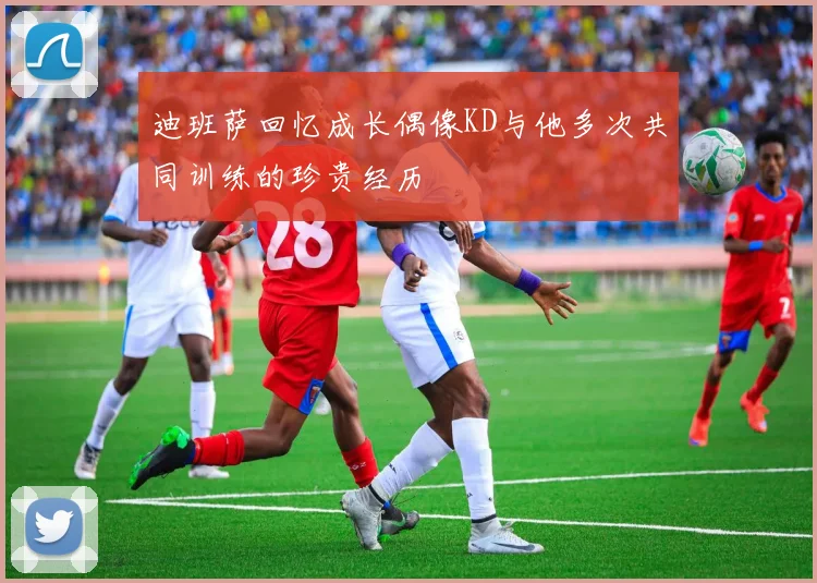 迪班萨回忆成长偶像KD与他多次共同训练的珍贵经历