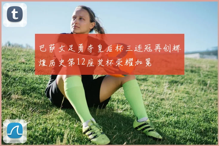 巴萨女足勇夺皇后杯三连冠再创辉煌历史第12座奖杯荣耀加冕