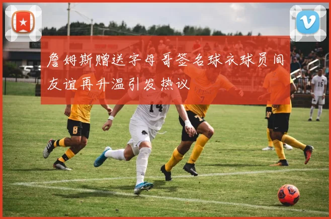 詹姆斯赠送字母哥签名球衣球员间友谊再升温引发热议