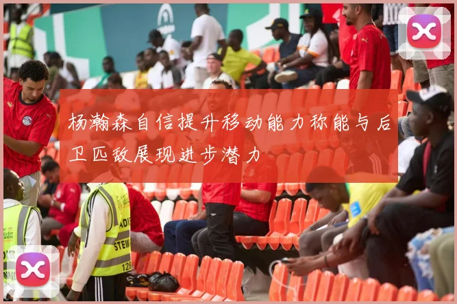 杨瀚森自信提升移动能力称能与后卫匹敌展现进步潜力