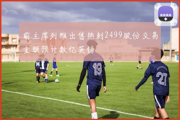 前主席列维出售热刺2499股份交易金额预计数亿英镑
