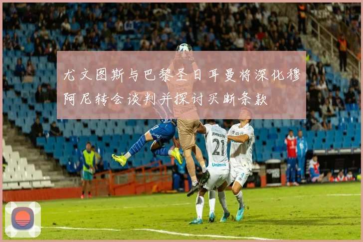 尤文图斯与巴黎圣日耳曼将深化穆阿尼转会谈判并探讨买断条款