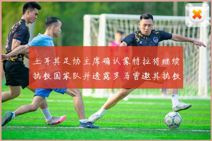 土耳其足协主席确认蒙特拉将继续执教国家队并透露罗马曾邀其执教