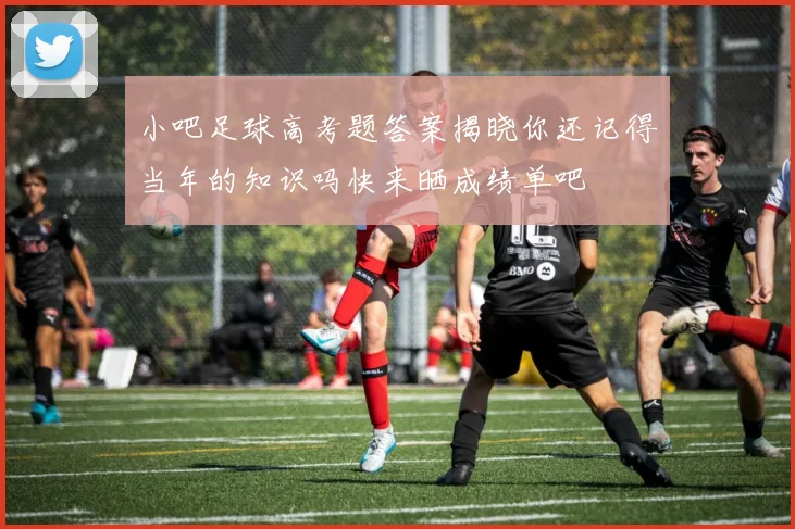 小吧足球高考题答案揭晓你还记得当年的知识吗快来晒成绩单吧