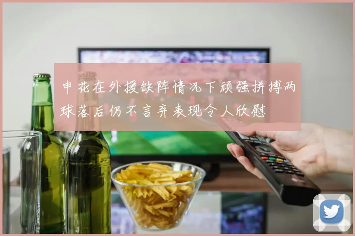 申花在外援缺阵情况下顽强拼搏两球落后仍不言弃表现令人欣慰