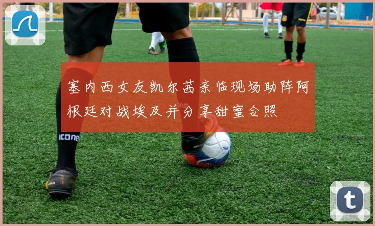 塞内西女友凯尔茜亲临现场助阵阿根廷对战埃及并分享甜蜜合照