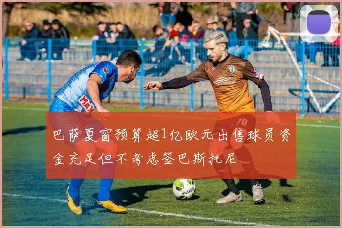 巴萨夏窗预算超1亿欧元出售球员资金充足但不考虑签巴斯托尼