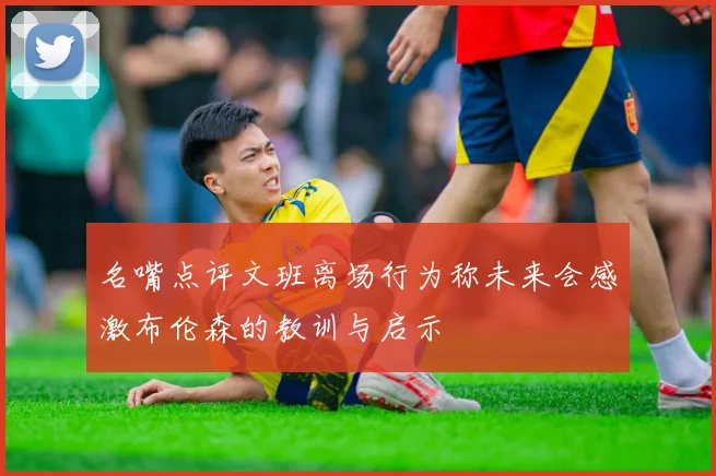 名嘴点评文班离场行为称未来会感激布伦森的教训与启示