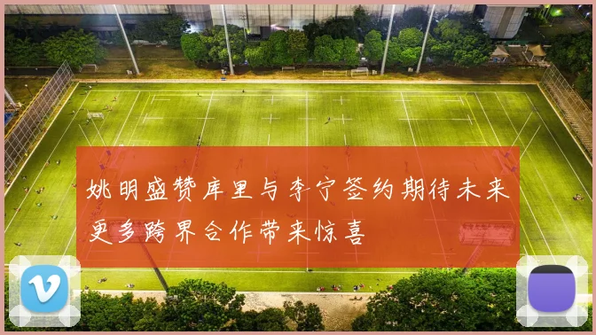姚明盛赞库里与李宁签约期待未来更多跨界合作带来惊喜