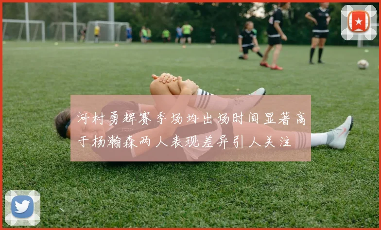 河村勇辉赛季场均出场时间显著高于杨瀚森两人表现差异引人关注