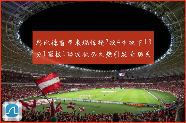 恩比德首节表现惊艳7投4中砍下13分1篮板1助攻状态火热引发全场关注