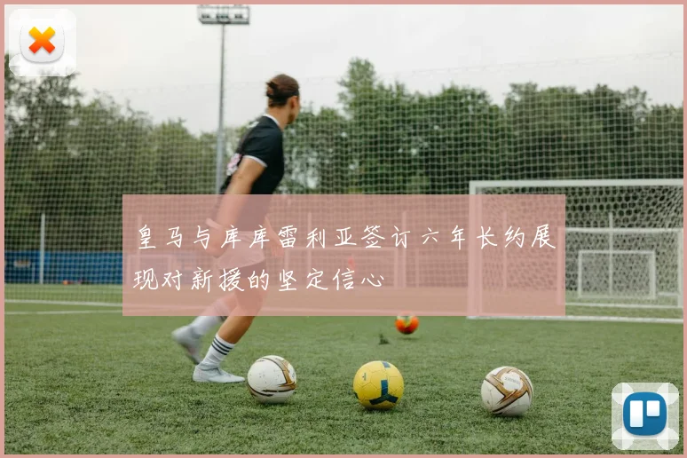 皇马与库库雷利亚签订六年长约展现对新援的坚定信心