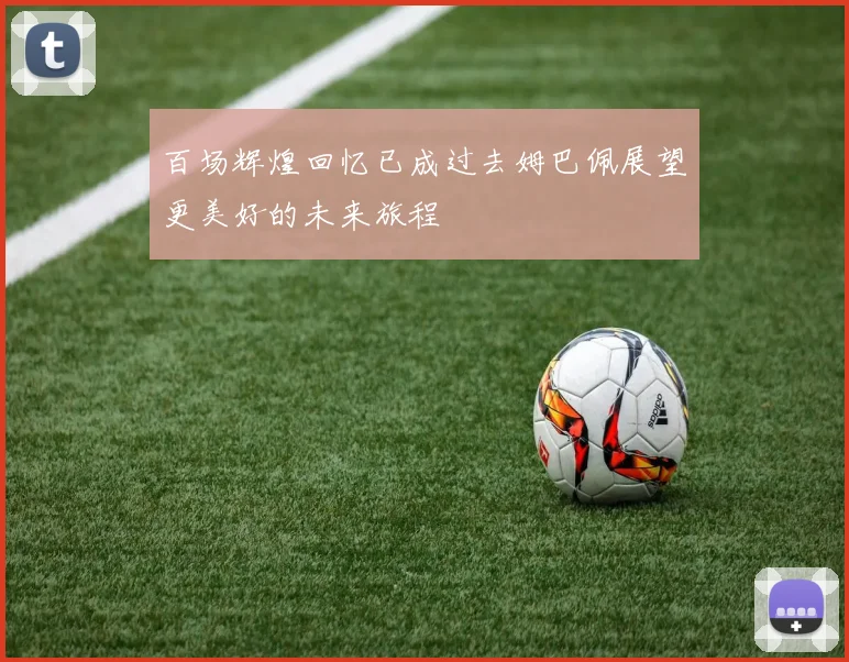 百场辉煌回忆已成过去姆巴佩展望更美好的未来旅程