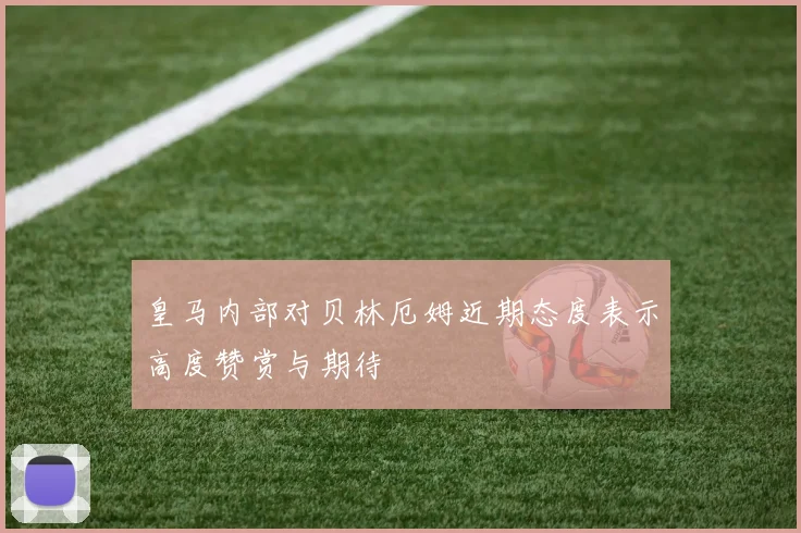 皇马内部对贝林厄姆近期态度表示高度赞赏与期待