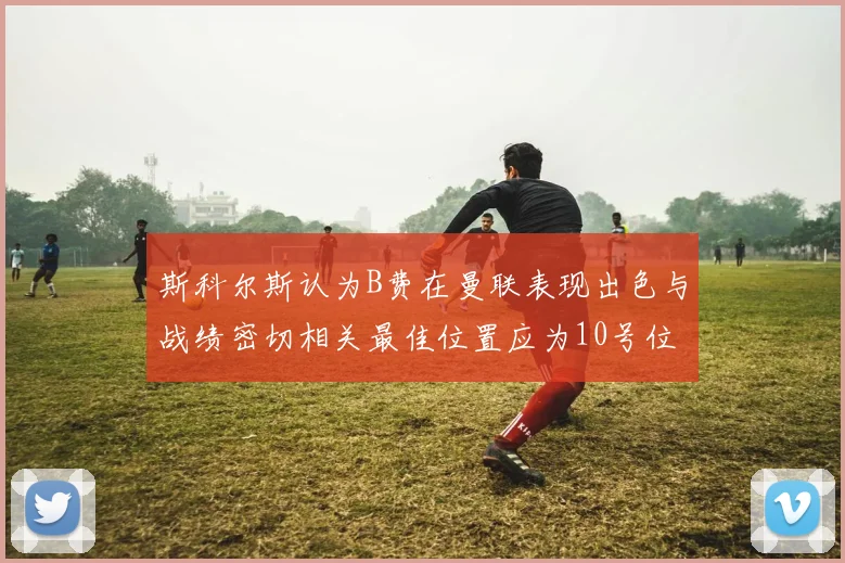 斯科尔斯认为B费在曼联表现出色与战绩密切相关最佳位置应为10号位