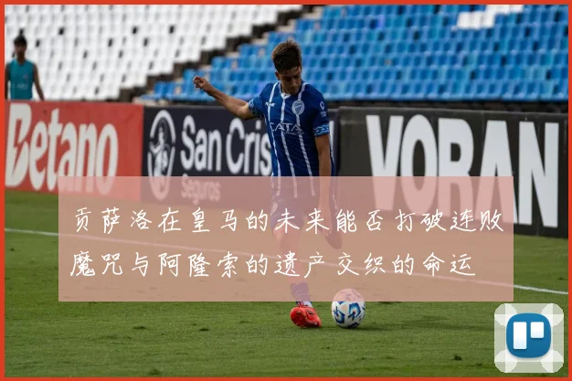 贡萨洛在皇马的未来能否打破连败魔咒与阿隆索的遗产交织的命运