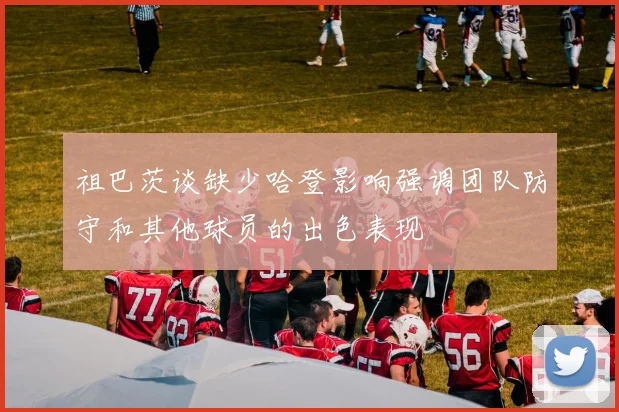 祖巴茨谈缺少哈登影响强调团队防守和其他球员的出色表现