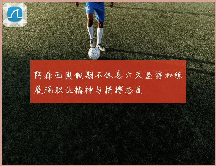 阿森西奥假期不休息六天坚持加练展现职业精神与拼搏态度