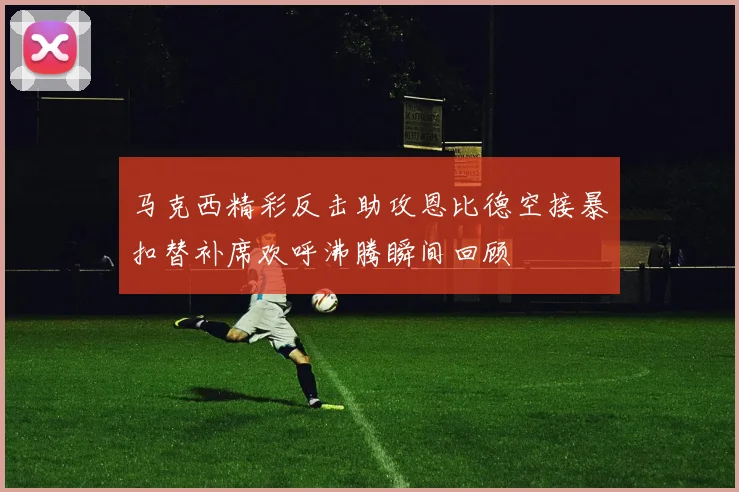 马克西精彩反击助攻恩比德空接暴扣替补席欢呼沸腾瞬间回顾