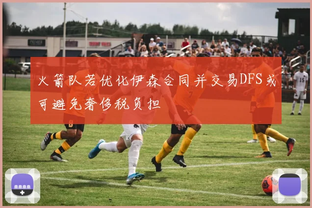 火箭队若优化伊森合同并交易DFS或可避免奢侈税负担