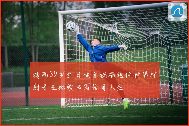 梅西39岁生日快乐祝福这位世界杯射手王继续书写传奇人生