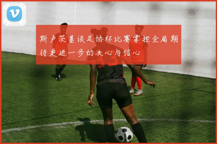 斯卢茨基谈足协杯比赛掌控全局期待更进一步的决心与信心