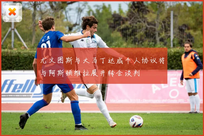 尤文图斯与大马丁达成个人协议将与阿斯顿维拉展开转会谈判