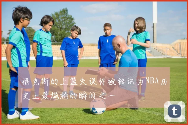 福克斯的上篮失误将被铭记为NBA历史上最尴尬的瞬间之一