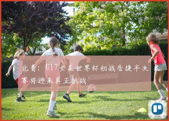 北青：U17女足世界杯初战告捷半决赛将迎来真正挑战
