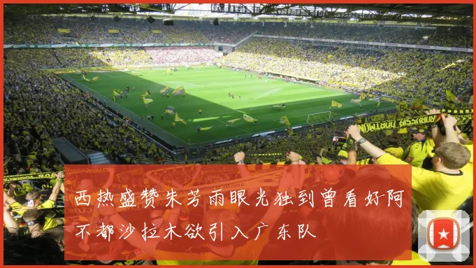 西热盛赞朱芳雨眼光独到曾看好阿不都沙拉木欲引入广东队
